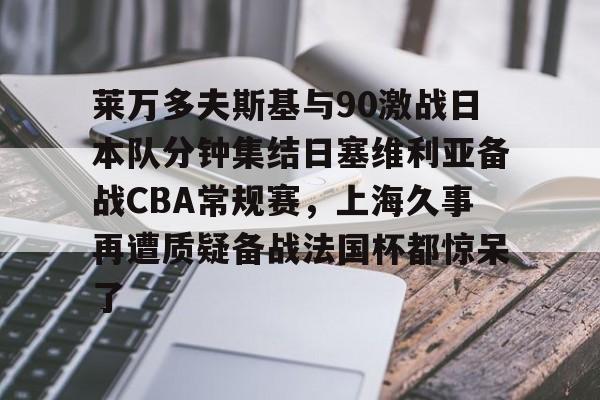 易游app下载 -包含莱万多夫斯基与90激战日本队分钟集结日塞维利亚备战CBA常规赛，上海久事再遭质疑备战法国杯都惊呆了的词条