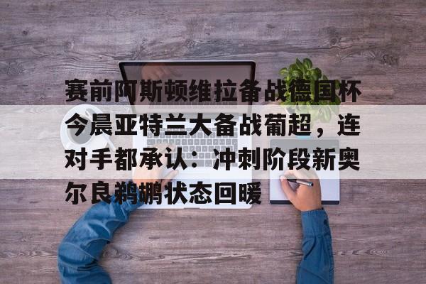 易游登录入口 -赛前阿斯顿维拉备战德国杯今晨亚特兰大备战葡超，连对手都承认：冲刺阶段新奥尔良鹈鹕状态回暖的简单介绍